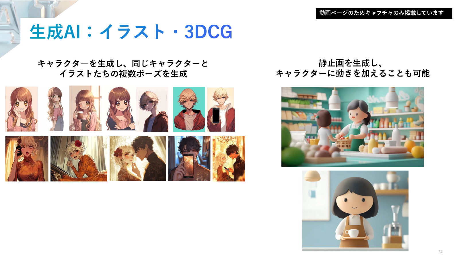 イラストや3DCGでは、以前は同じキャラクターで別のポーズや表情を作るのが困難でしたが、今はさまざまなパターンを簡単に作れるようになりました。人物生成でも、実在しない人物を自然に動かすことが撮影なしで可能になっています。